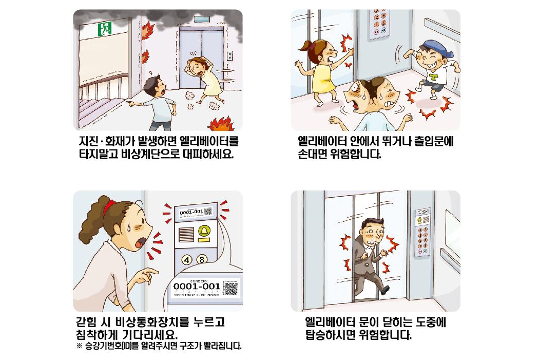 지진·화재가 발생하면 엘리베이터를 타지말고 비상계단으로 대피하세요. / 엘리베이터 안에서 뛰거나 출입문에 손대면 위험합니다. / 갇힘 시 비상통화장치를 누르고 침착하게 기다리세요. ※승강기번호(ID)를 알려주시면 구조가 빨라집니다. / 엘리베이터 문이 닫히는 도중에 탑승하시면 위험합니다.